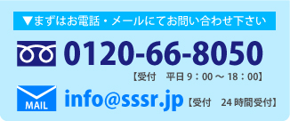 まずは電話・メールにてお問い合わせ下さい TEL:0120-66-8050 受付 平日 9:00～18:00 MAIL:info@sssr.jp [受付 24時間受付]